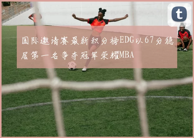 国际邀请赛最新积分榜EDG以67分稳居第一名争夺冠军荣耀MBA