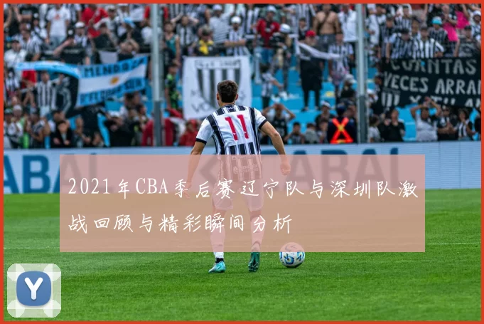 2021年CBA季后赛辽宁队与深圳队激战回顾与精彩瞬间分析