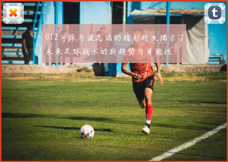 012河床与波怎诺的精彩对决揭示了未来足球战术的新趋势与可能性