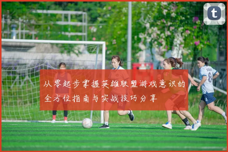 从零起步掌握英雄联盟游戏意识的全方位指南与实战技巧分享