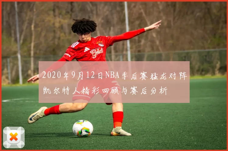 2020年9月12日NBA季后赛猛龙对阵凯尔特人精彩回顾与赛后分析