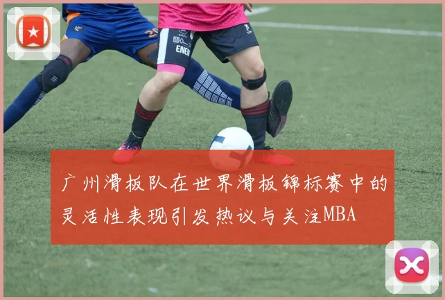 广州滑板队在世界滑板锦标赛中的灵活性表现引发热议与关注MBA