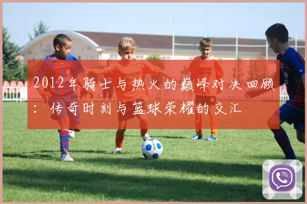 2012年骑士与热火的巅峰对决回顾：传奇时刻与篮球荣耀的交汇