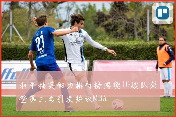和平精英耐力排行榜揭晓IG战队荣登第三名引发热议MBA