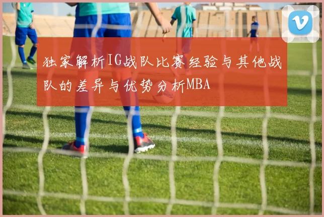 独家解析IG战队比赛经验与其他战队的差异与优势分析MBA