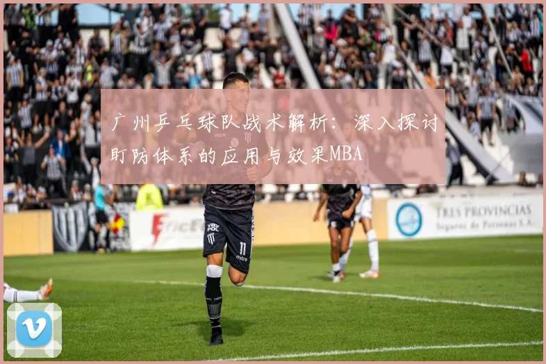 广州乒乓球队战术解析：深入探讨盯防体系的应用与效果MBA