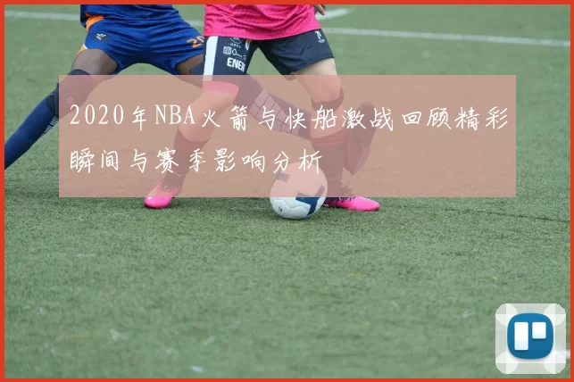 2020年NBA火箭与快船激战回顾精彩瞬间与赛季影响分析