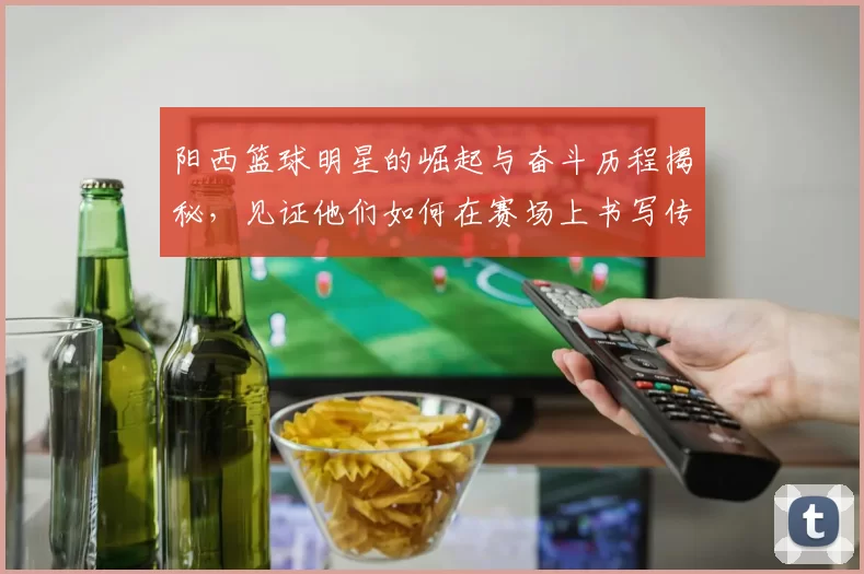 阳西篮球明星的崛起与奋斗历程揭秘，见证他们如何在赛场上书写传奇
